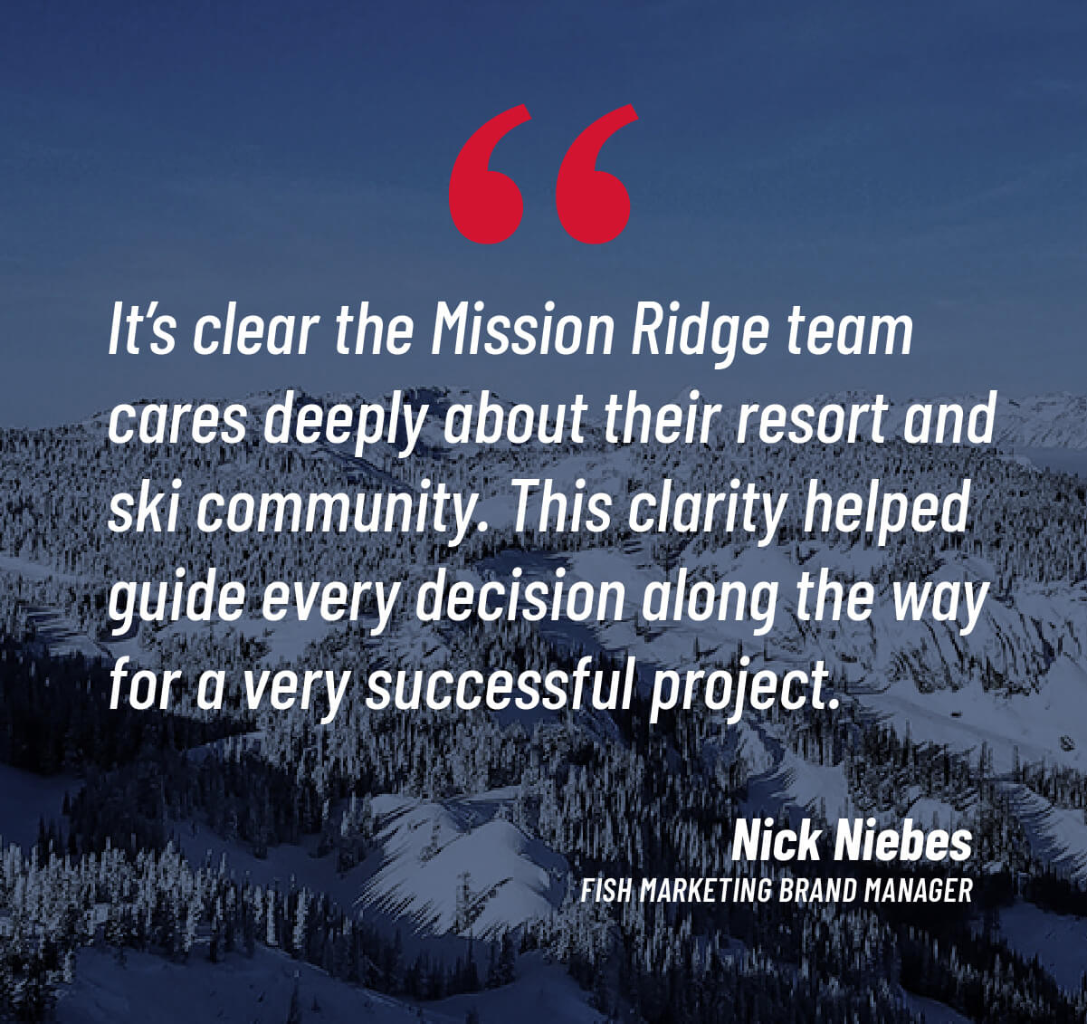 It's clear the Mission Ridge team cares deeply about their resort and ski community. This clarity helped guide every decision along the way for a very successful project. - Nick Niebes, Fish Marketing Brand Manager