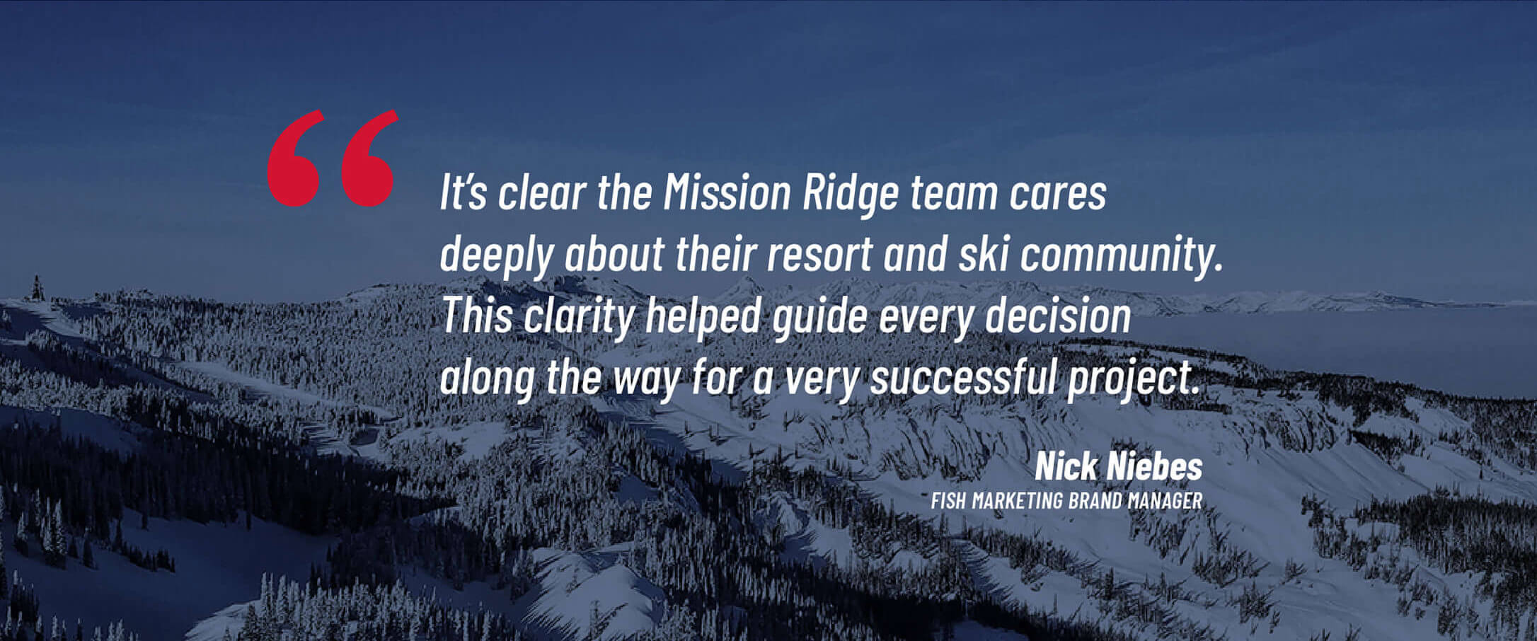 It's clear the Mission Ridge team cares deeply about their resort and ski community. This clarity helped guide every decision along the way for a very successful project. - Nick Niebes, Fish Marketing Brand Manager